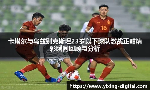 卡塔尔与乌兹别克斯坦23岁以下球队激战正酣精彩瞬间回顾与分析